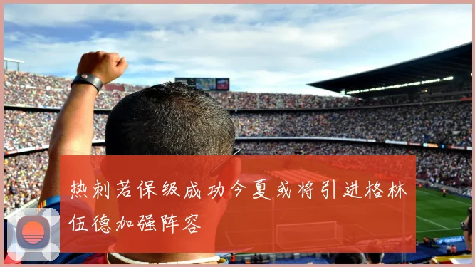 热刺若保级成功今夏或将引进格林伍德加强阵容