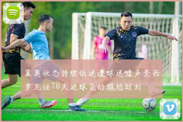 莱奥状态持续低迷遭球迷嘘声圣西罗见证70天进球荒的尴尬时刻