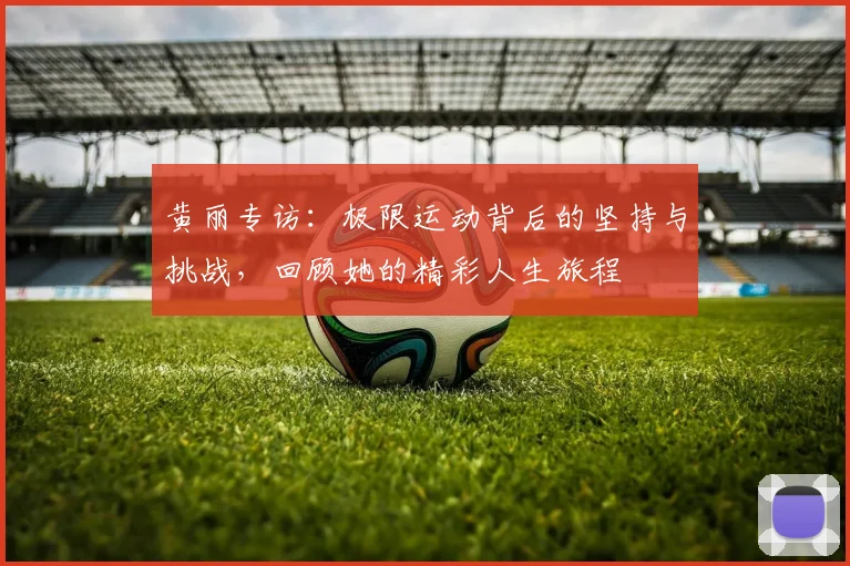 黄丽专访：极限运动背后的坚持与挑战，回顾她的精彩人生旅程