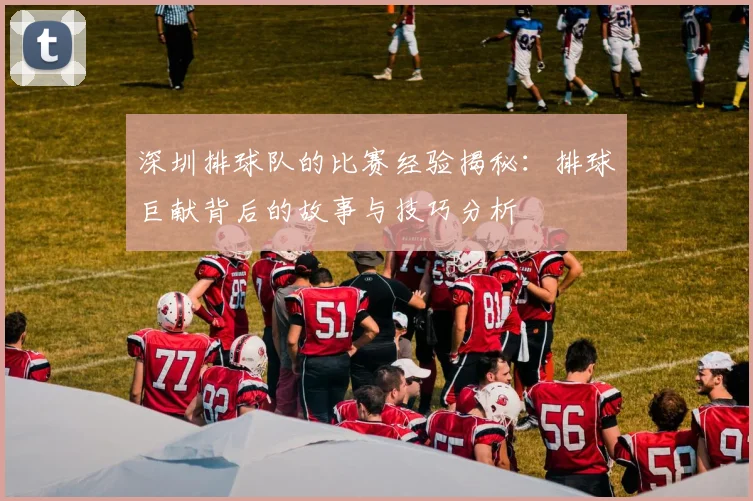 深圳排球队的比赛经验揭秘：排球巨献背后的故事与技巧分析