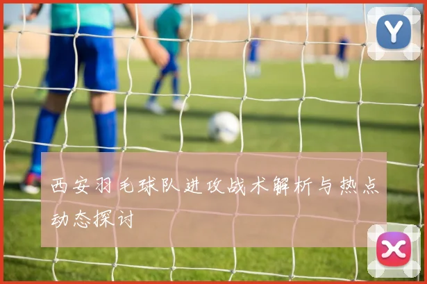西安羽毛球队进攻战术解析与热点动态探讨