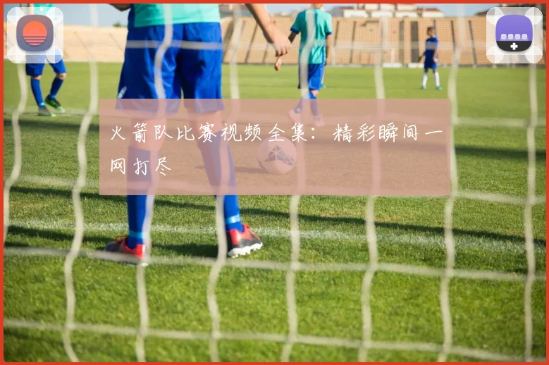火箭队比赛视频全集：精彩瞬间一网打尽